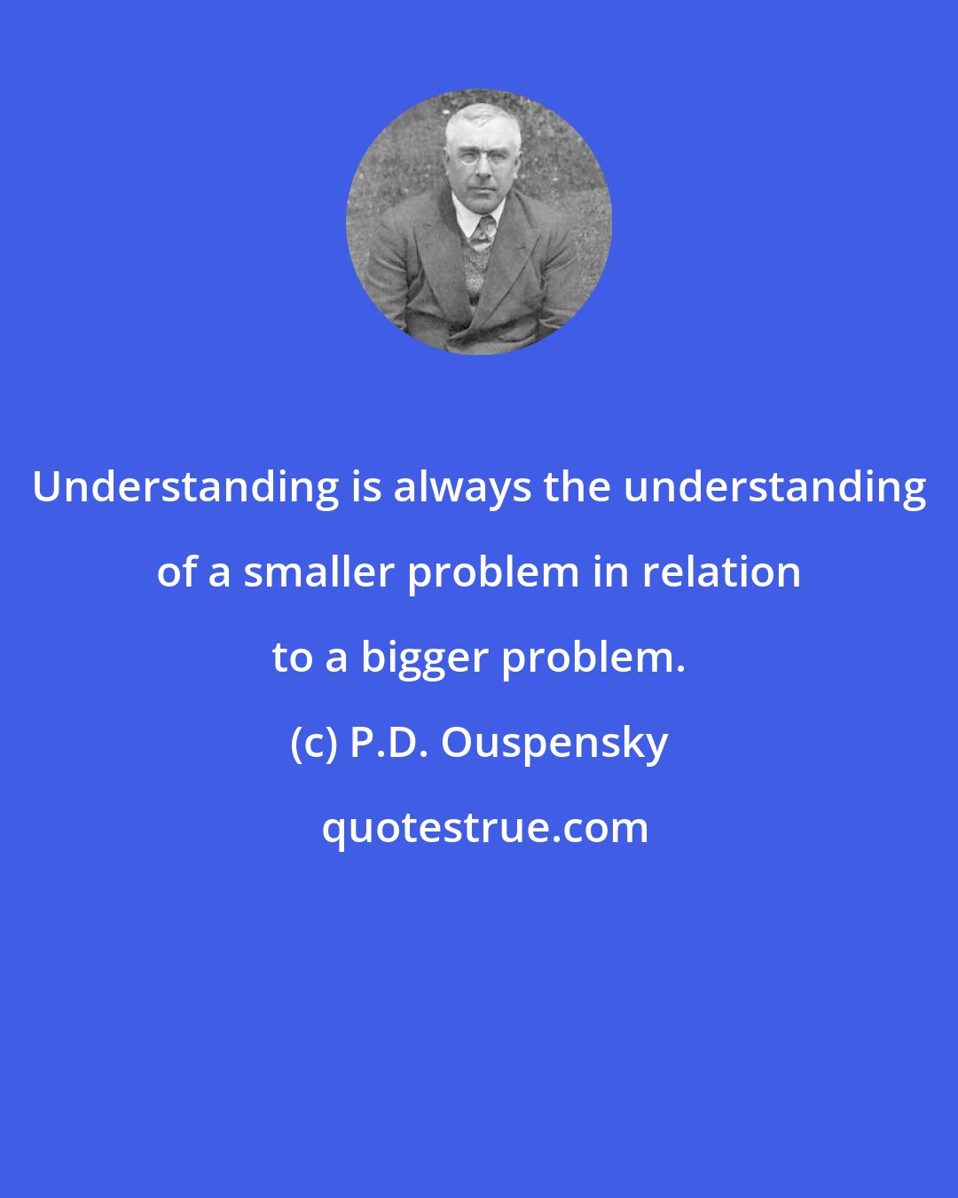 P.D. Ouspensky: Understanding is always the understanding of a smaller problem in relation to a bigger problem.