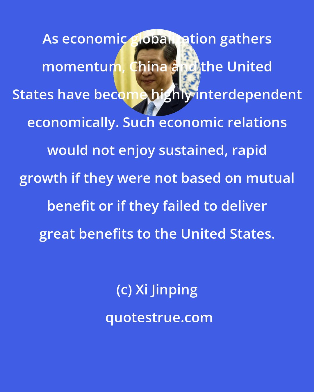 Xi Jinping: As economic globalization gathers momentum, China and the United States have become highly interdependent economically. Such economic relations would not enjoy sustained, rapid growth if they were not based on mutual benefit or if they failed to deliver great benefits to the United States.