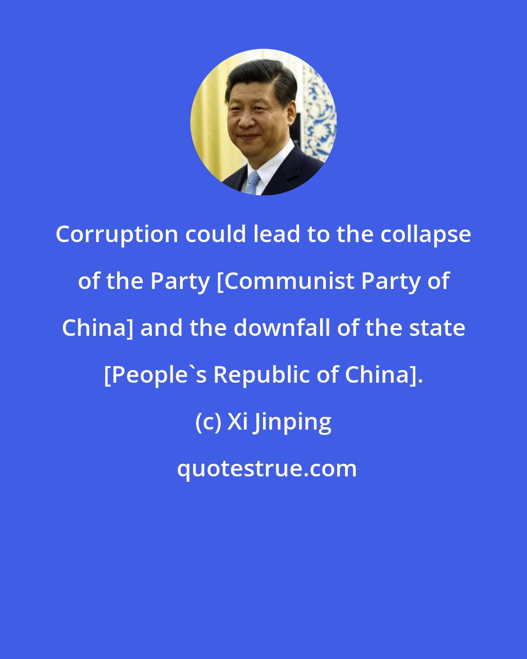 Xi Jinping: Corruption could lead to the collapse of the Party [Communist Party of China] and the downfall of the state [People's Republic of China].