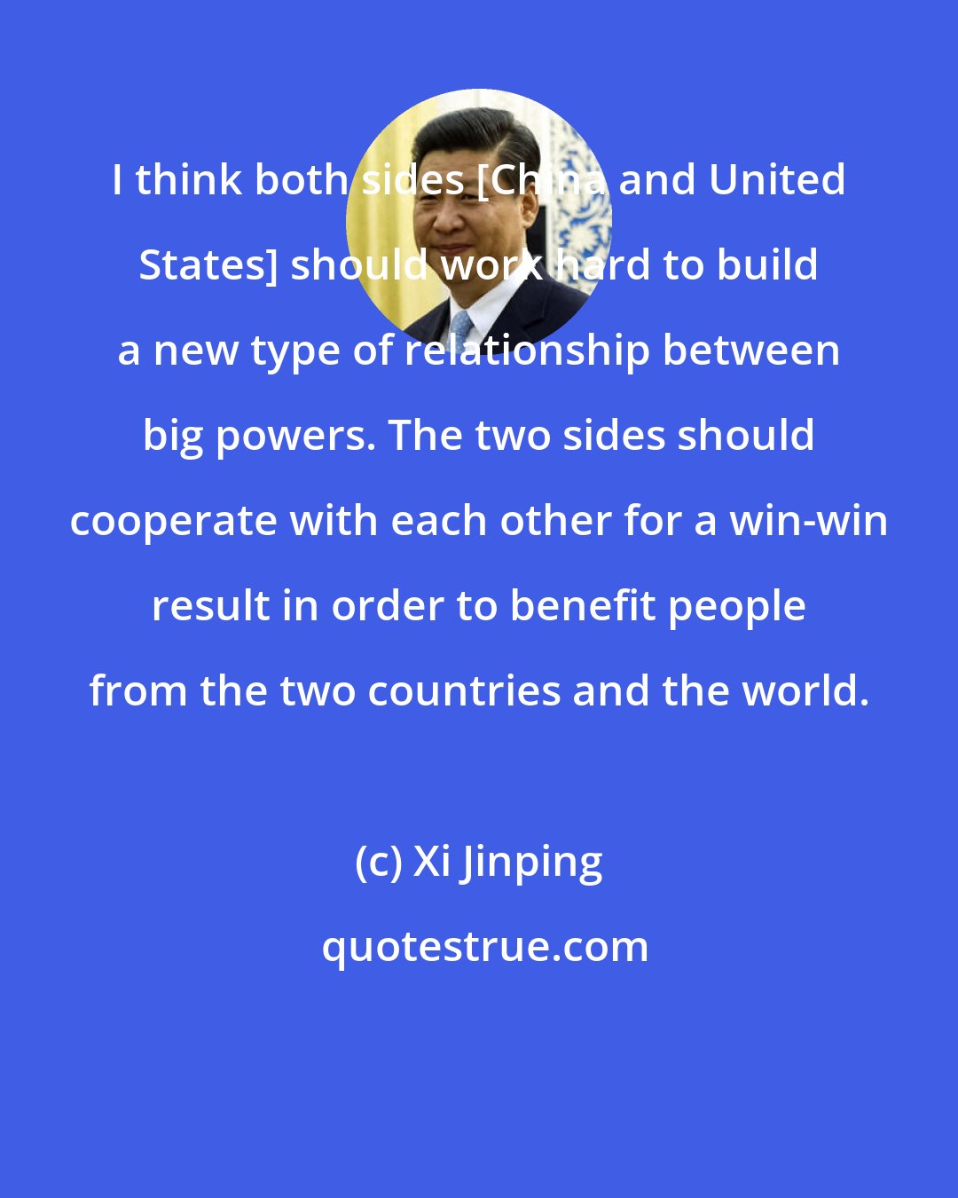 Xi Jinping: I think both sides [China and United States] should work hard to build a new type of relationship between big powers. The two sides should cooperate with each other for a win-win result in order to benefit people from the two countries and the world.