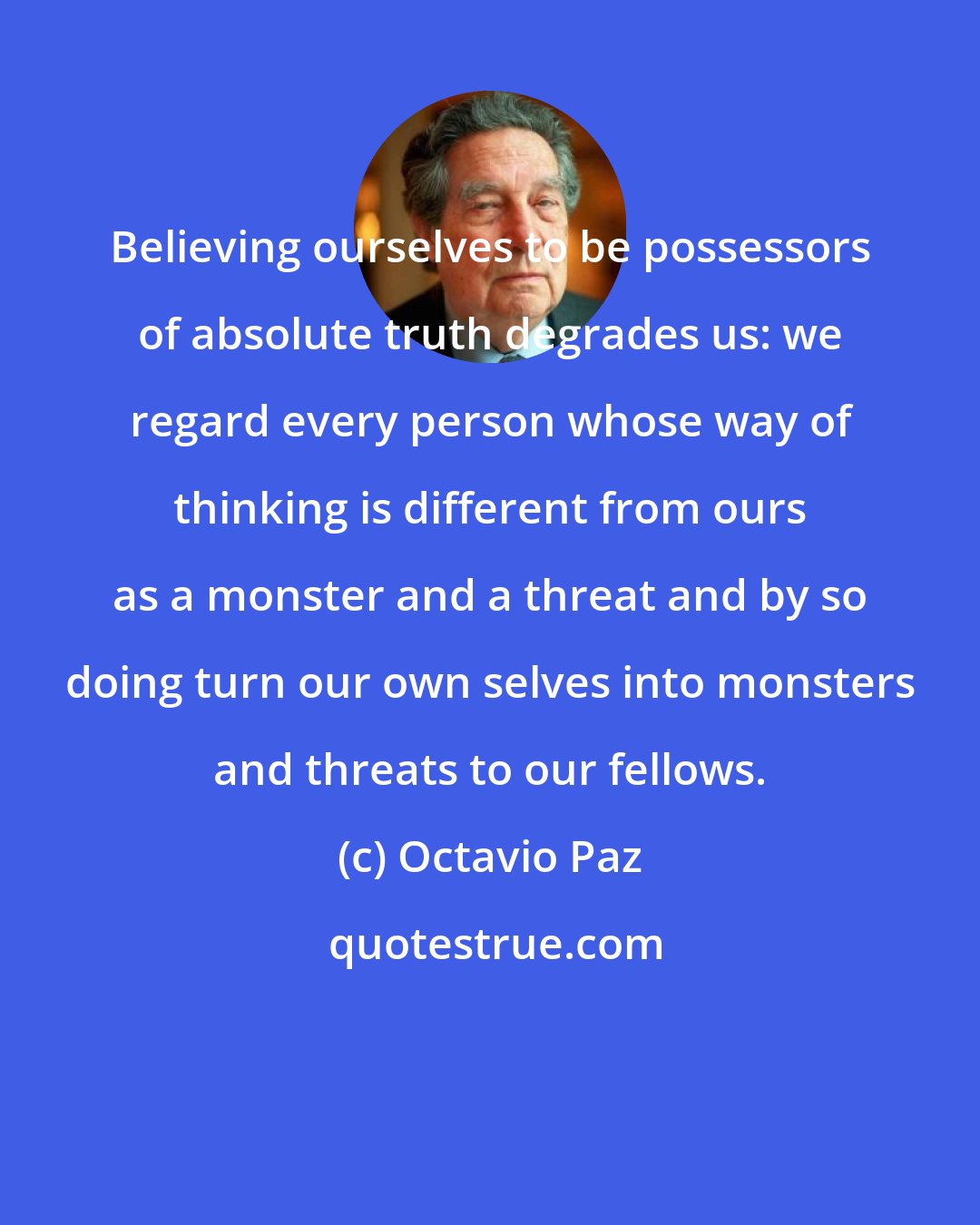 Octavio Paz: Believing ourselves to be possessors of absolute truth degrades us: we regard every person whose way of thinking is different from ours as a monster and a threat and by so doing turn our own selves into monsters and threats to our fellows.