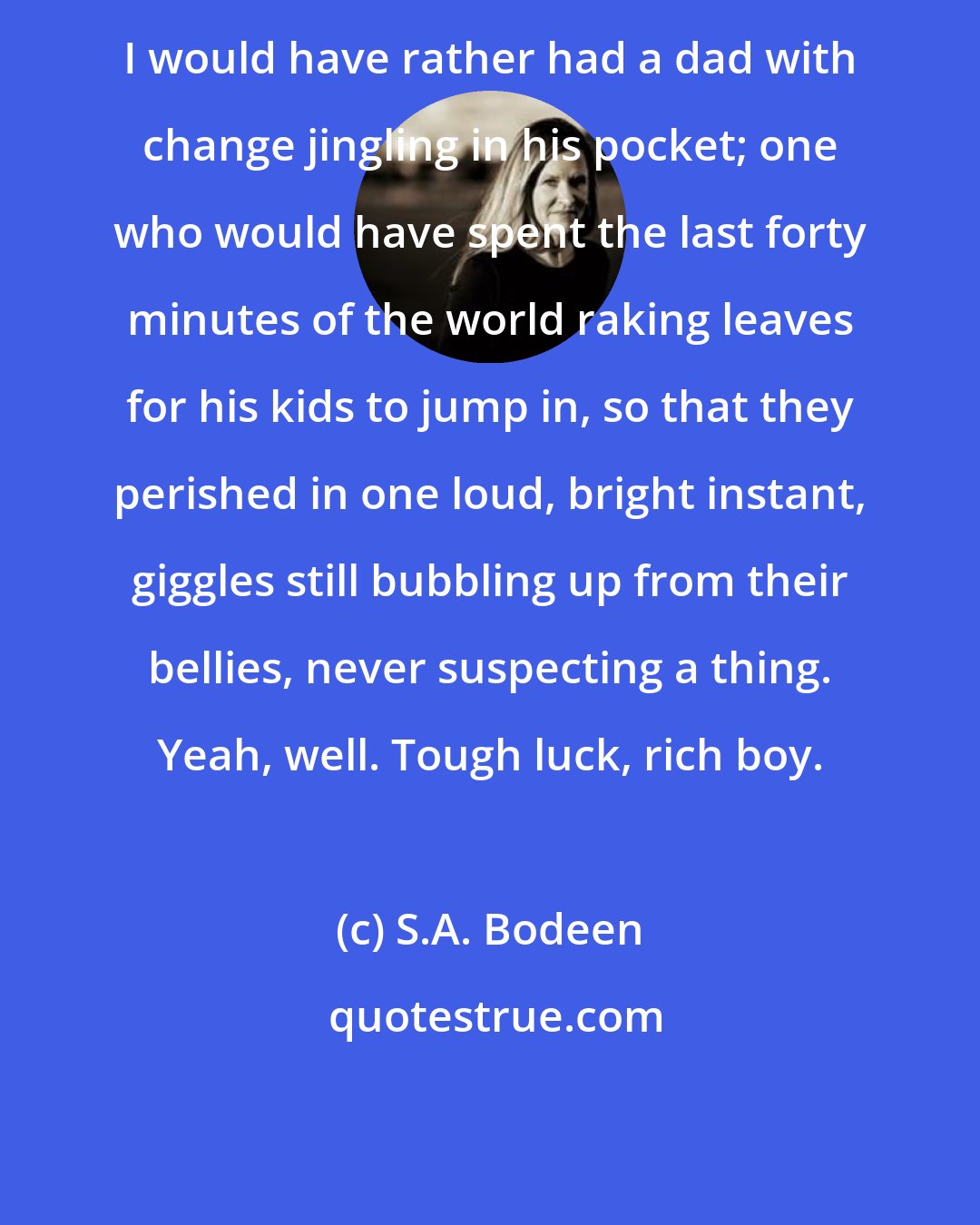 S.A. Bodeen: I would have rather had a dad with change jingling in his pocket; one who would have spent the last forty minutes of the world raking leaves for his kids to jump in, so that they perished in one loud, bright instant, giggles still bubbling up from their bellies, never suspecting a thing. Yeah, well. Tough luck, rich boy.