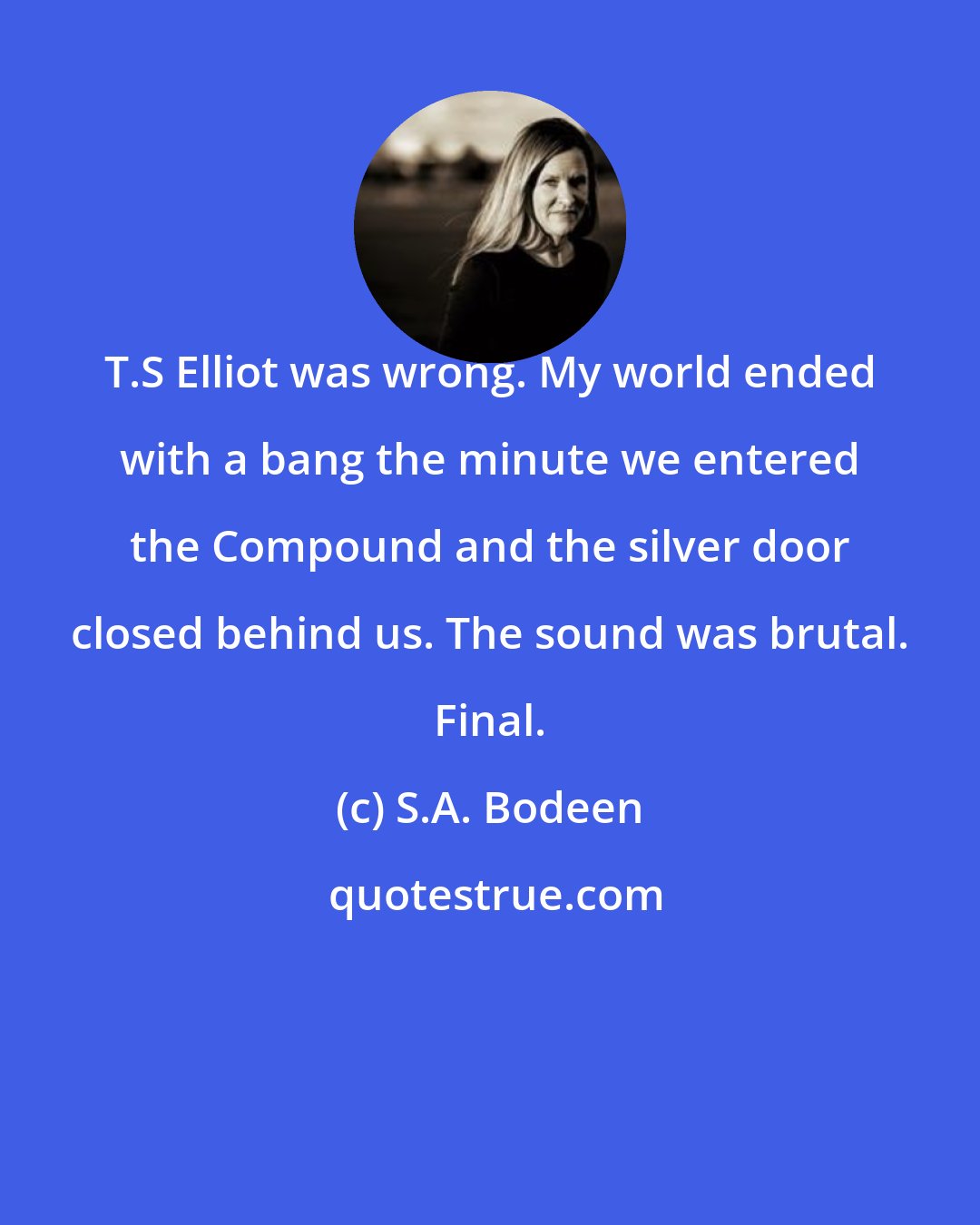 S.A. Bodeen: T.S Elliot was wrong. My world ended with a bang the minute we entered the Compound and the silver door closed behind us. The sound was brutal. Final.