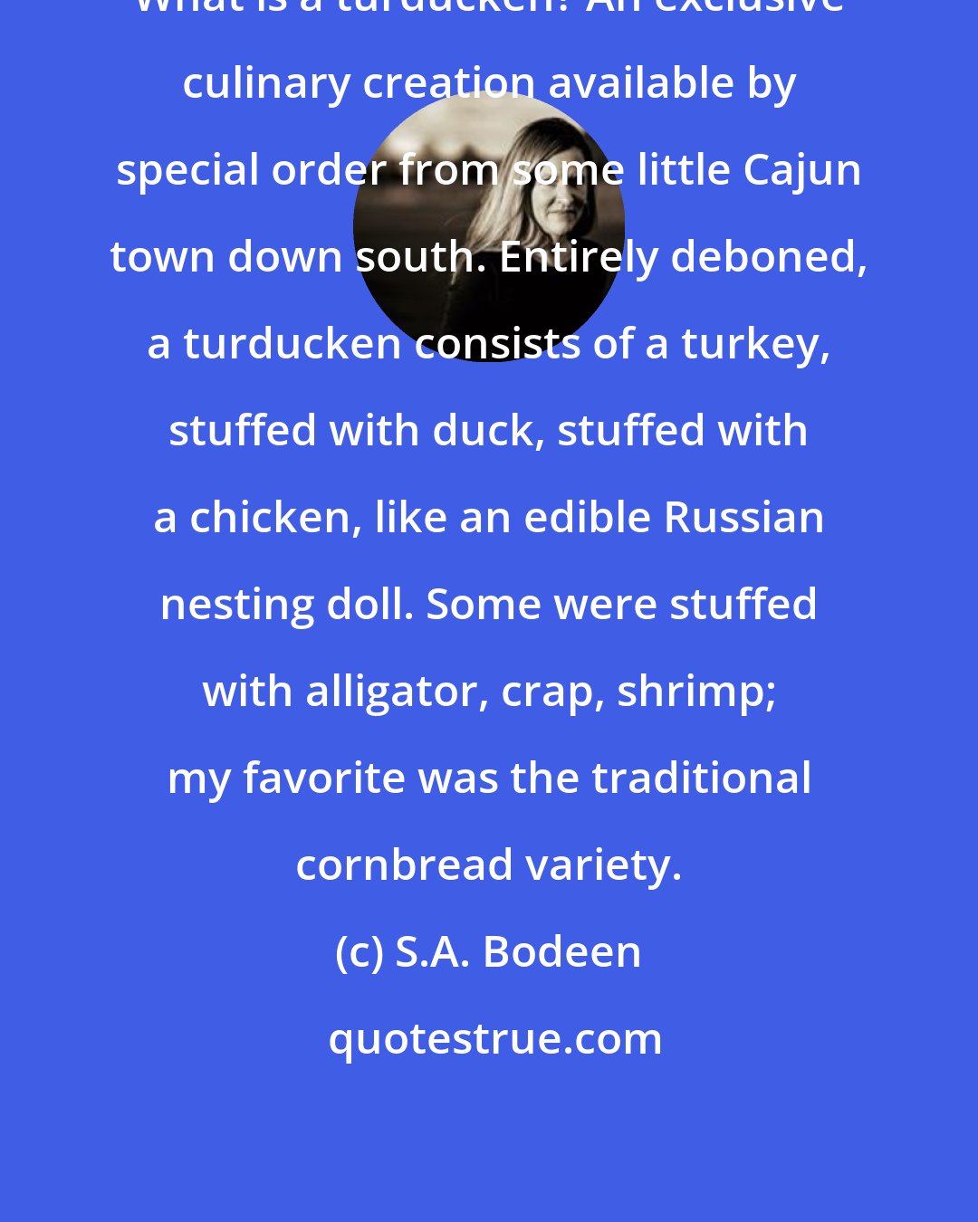 S.A. Bodeen: What is a turducken? An exclusive culinary creation available by special order from some little Cajun town down south. Entirely deboned, a turducken consists of a turkey, stuffed with duck, stuffed with a chicken, like an edible Russian nesting doll. Some were stuffed with alligator, crap, shrimp; my favorite was the traditional cornbread variety.