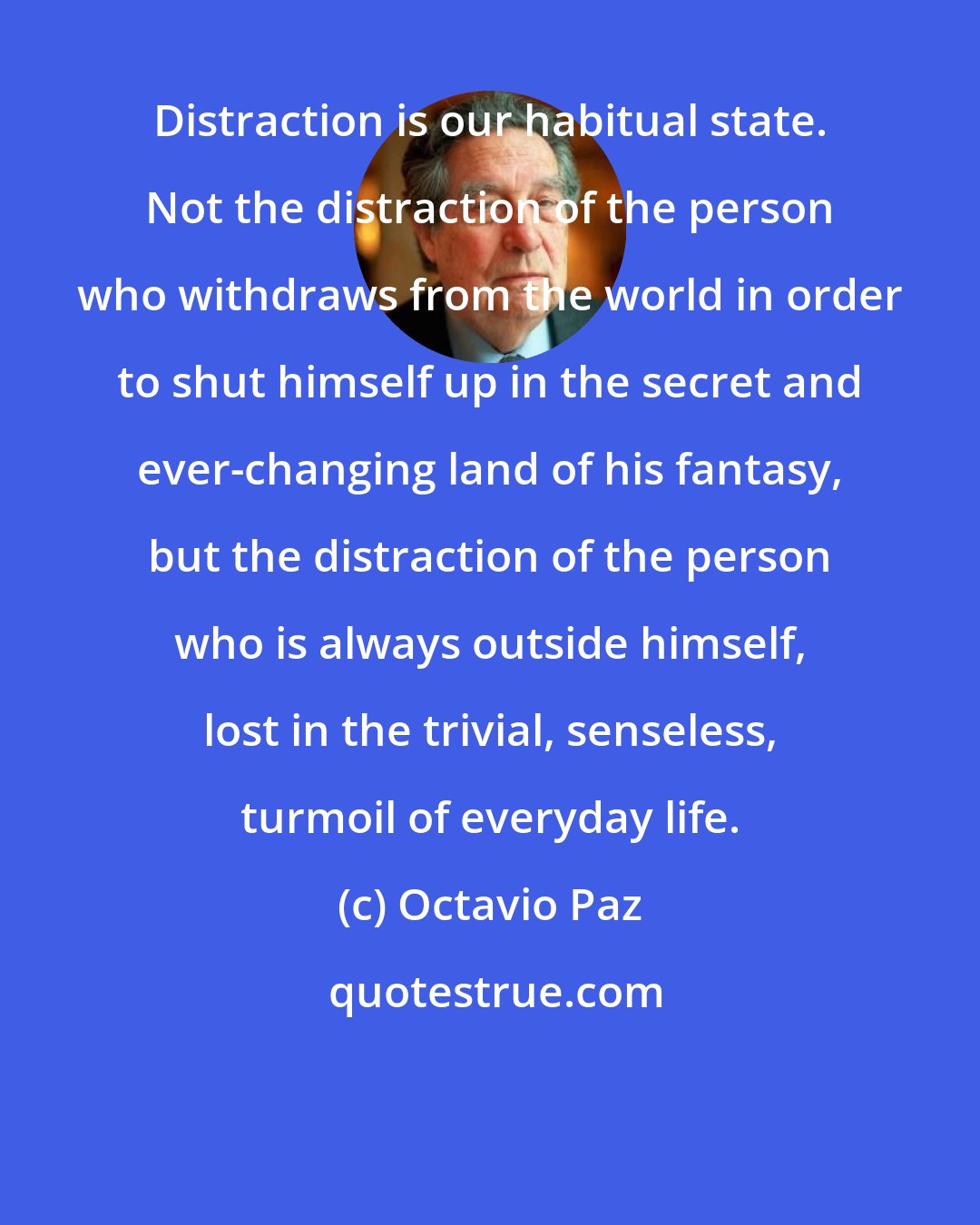 Octavio Paz: Distraction is our habitual state. Not the distraction of the person who withdraws from the world in order to shut himself up in the secret and ever-changing land of his fantasy, but the distraction of the person who is always outside himself, lost in the trivial, senseless, turmoil of everyday life.