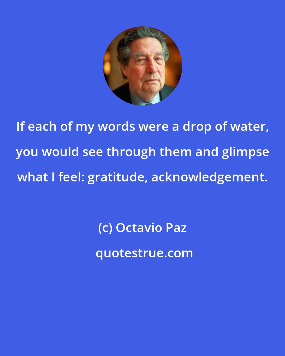 Octavio Paz: If each of my words were a drop of water, you would see through them and glimpse what I feel: gratitude, acknowledgement.