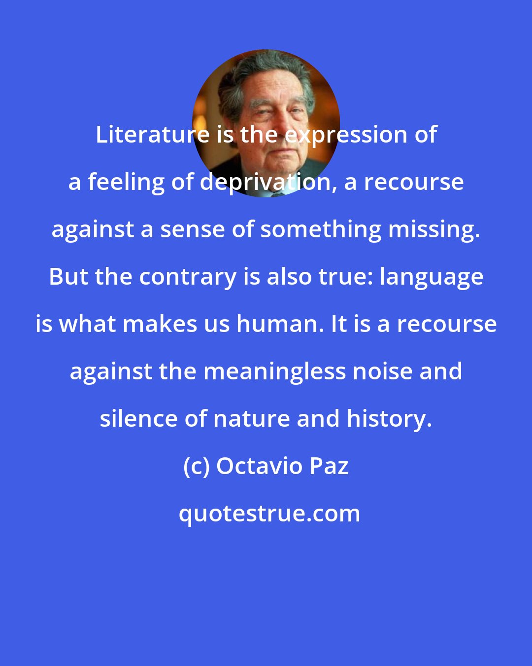 Octavio Paz: Literature is the expression of a feeling of deprivation, a recourse against a sense of something missing. But the contrary is also true: language is what makes us human. It is a recourse against the meaningless noise and silence of nature and history.