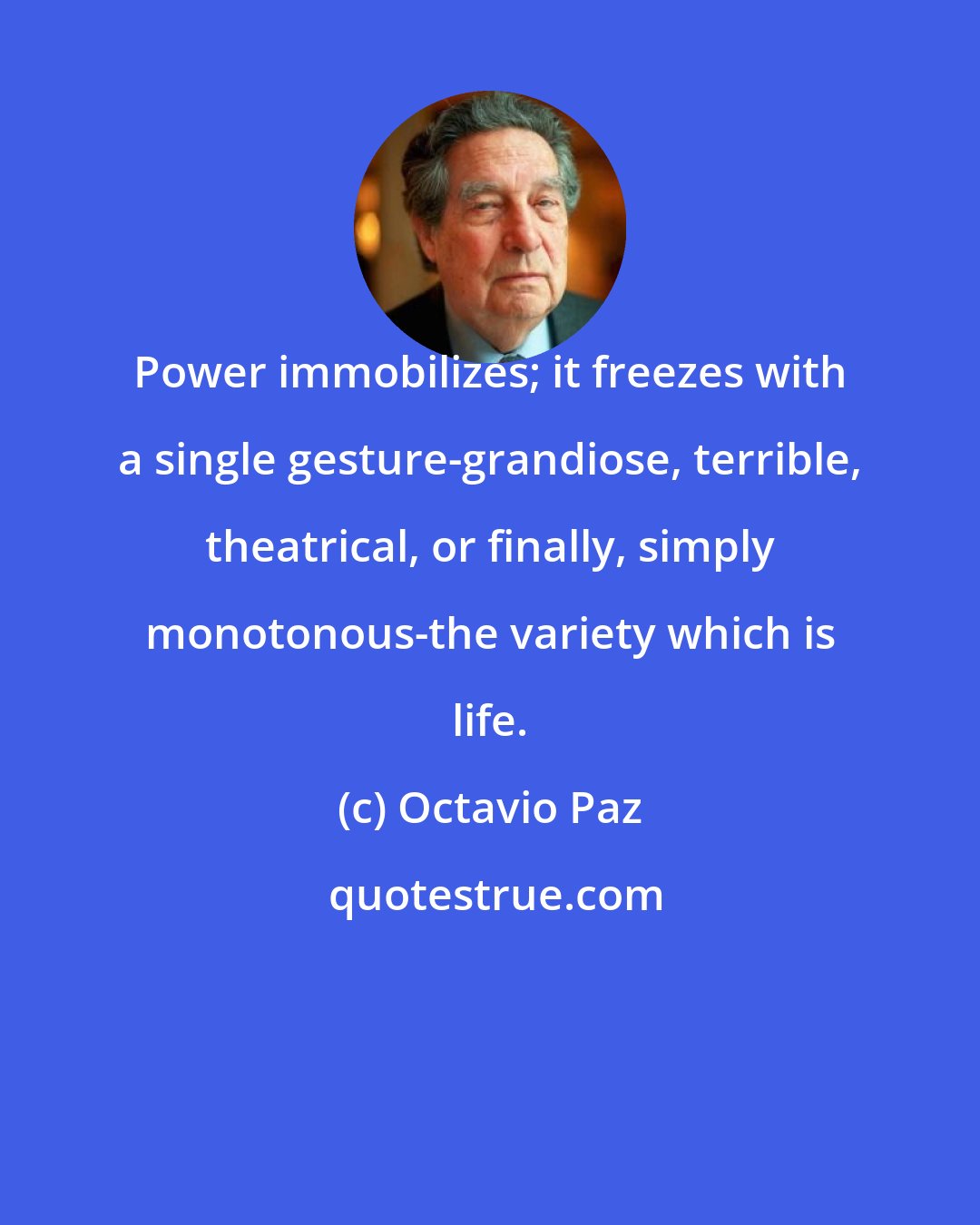 Octavio Paz: Power immobilizes; it freezes with a single gesture-grandiose, terrible, theatrical, or finally, simply monotonous-the variety which is life.