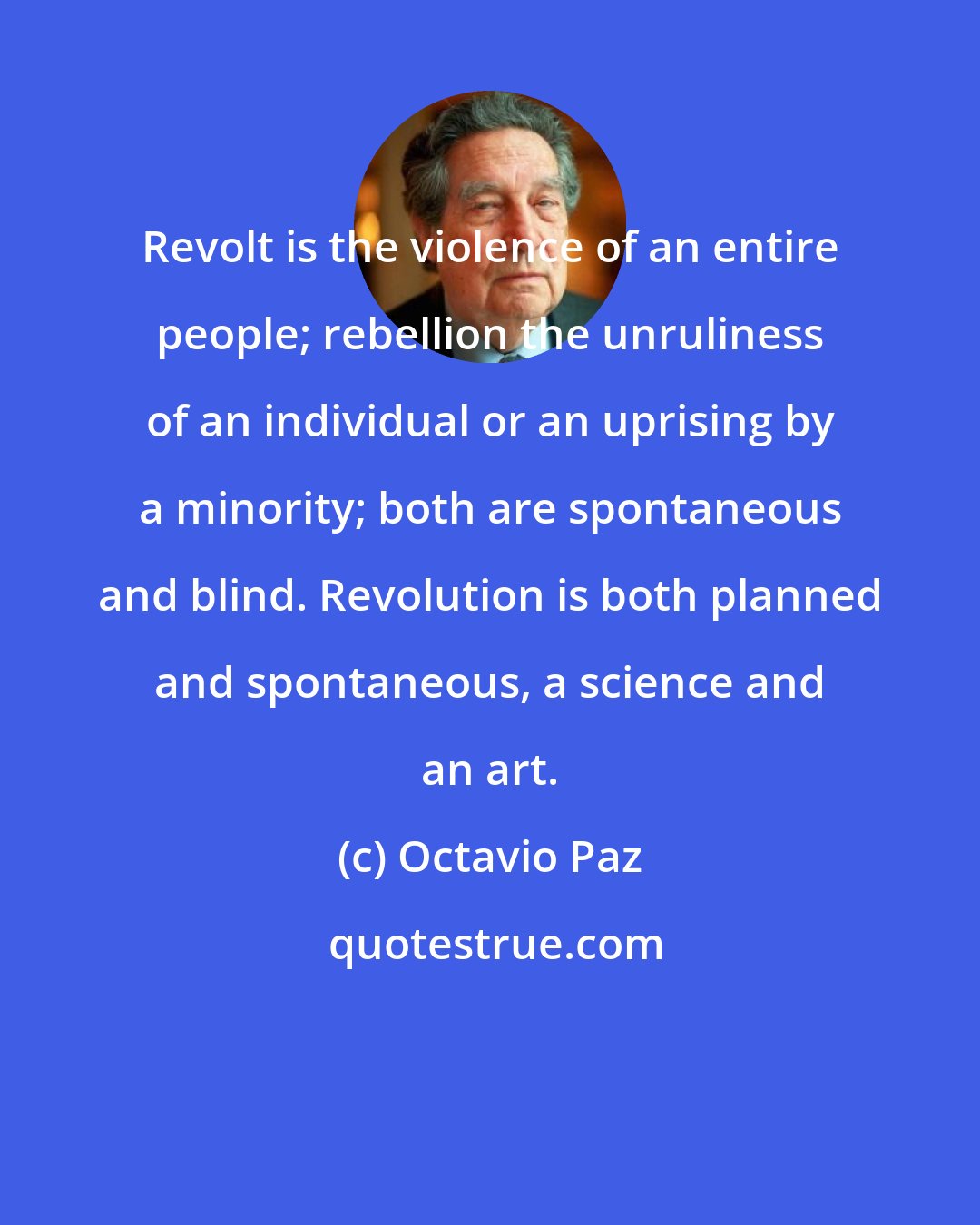 Octavio Paz: Revolt is the violence of an entire people; rebellion the unruliness of an individual or an uprising by a minority; both are spontaneous and blind. Revolution is both planned and spontaneous, a science and an art.