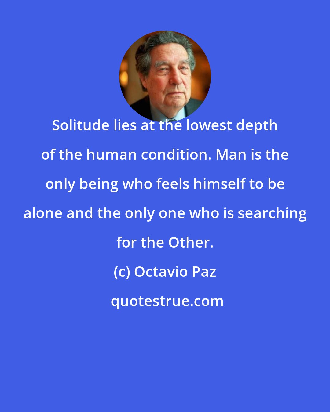 Octavio Paz: Solitude lies at the lowest depth of the human condition. Man is the only being who feels himself to be alone and the only one who is searching for the Other.