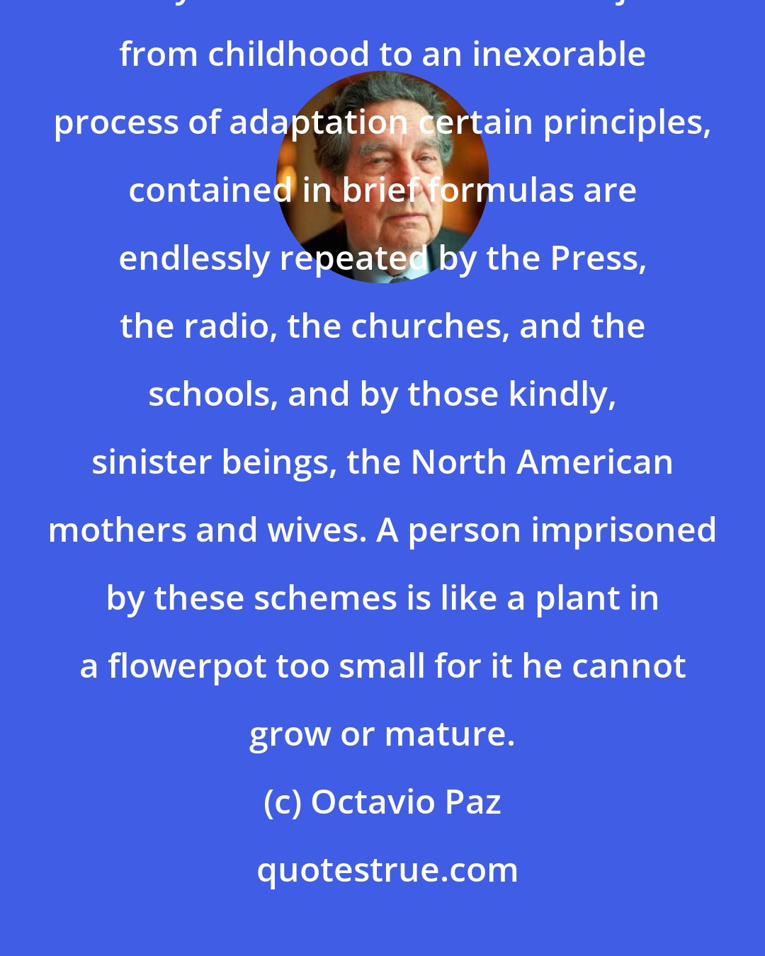 Octavio Paz: The North American system only wants to consider the positive aspects of reality. Men and women are subjected from childhood to an inexorable process of adaptation certain principles, contained in brief formulas are endlessly repeated by the Press, the radio, the churches, and the schools, and by those kindly, sinister beings, the North American mothers and wives. A person imprisoned by these schemes is like a plant in a flowerpot too small for it he cannot grow or mature.