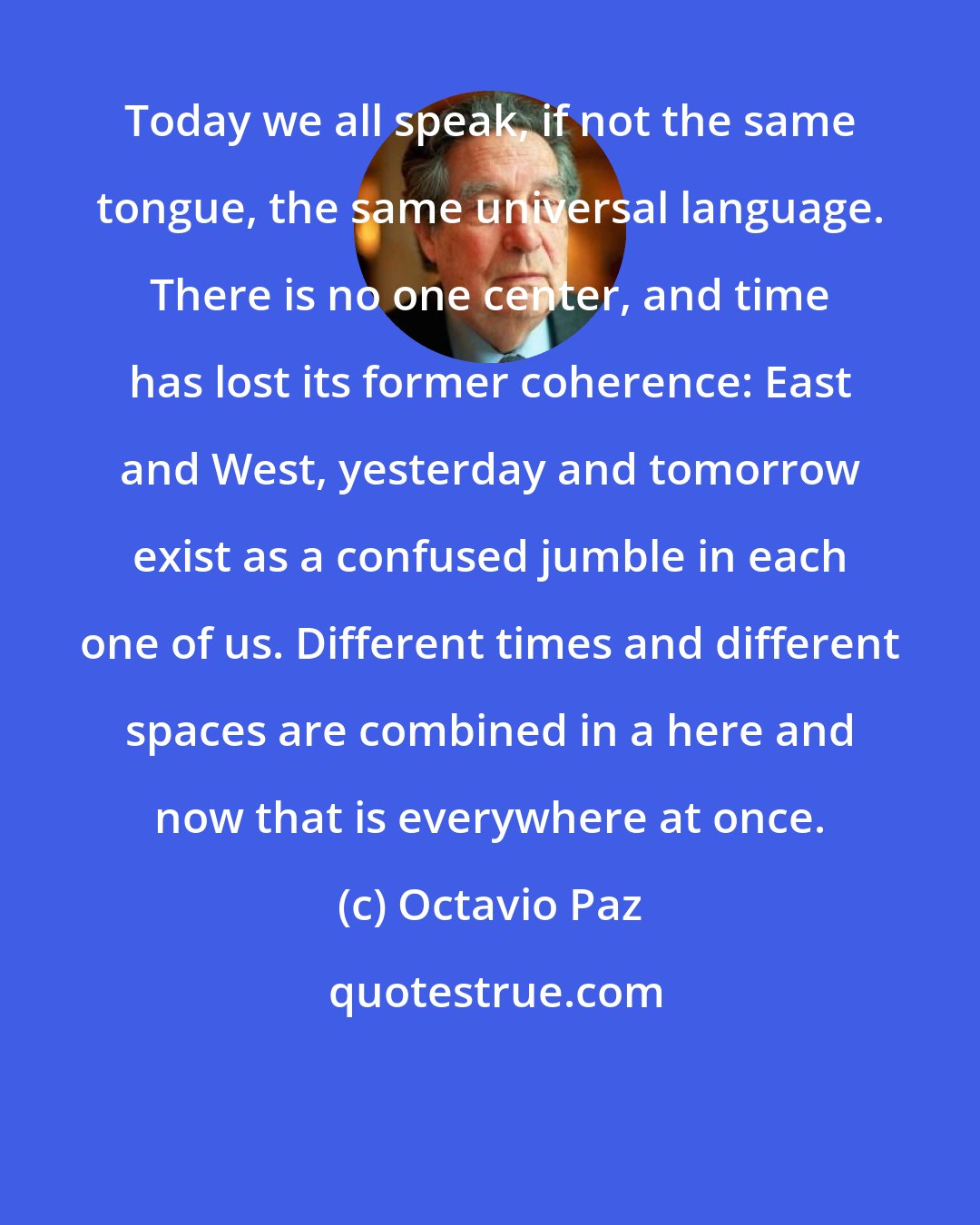 Octavio Paz: Today we all speak, if not the same tongue, the same universal language. There is no one center, and time has lost its former coherence: East and West, yesterday and tomorrow exist as a confused jumble in each one of us. Different times and different spaces are combined in a here and now that is everywhere at once.