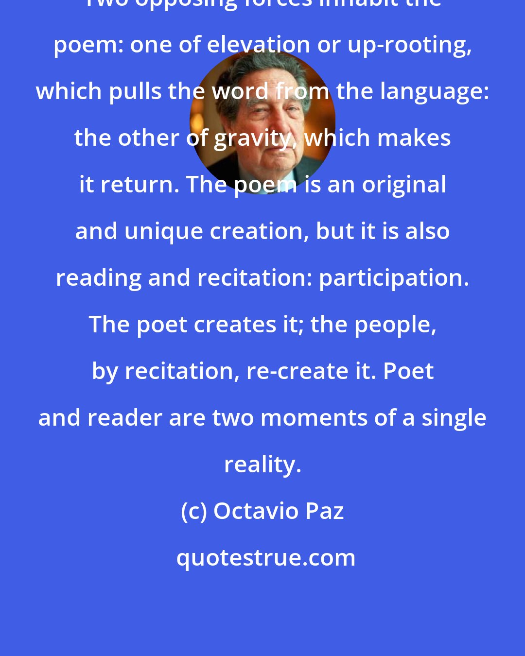 Octavio Paz: Two opposing forces inhabit the poem: one of elevation or up-rooting, which pulls the word from the language: the other of gravity, which makes it return. The poem is an original and unique creation, but it is also reading and recitation: participation. The poet creates it; the people, by recitation, re-create it. Poet and reader are two moments of a single reality.