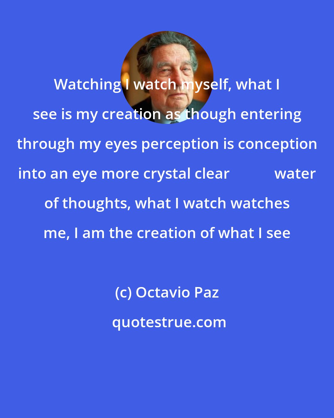 Octavio Paz: Watching I watch myself, what I see is my creation as though entering through my eyes perception is conception into an eye more crystal clear            water of thoughts, what I watch watches me, I am the creation of what I see