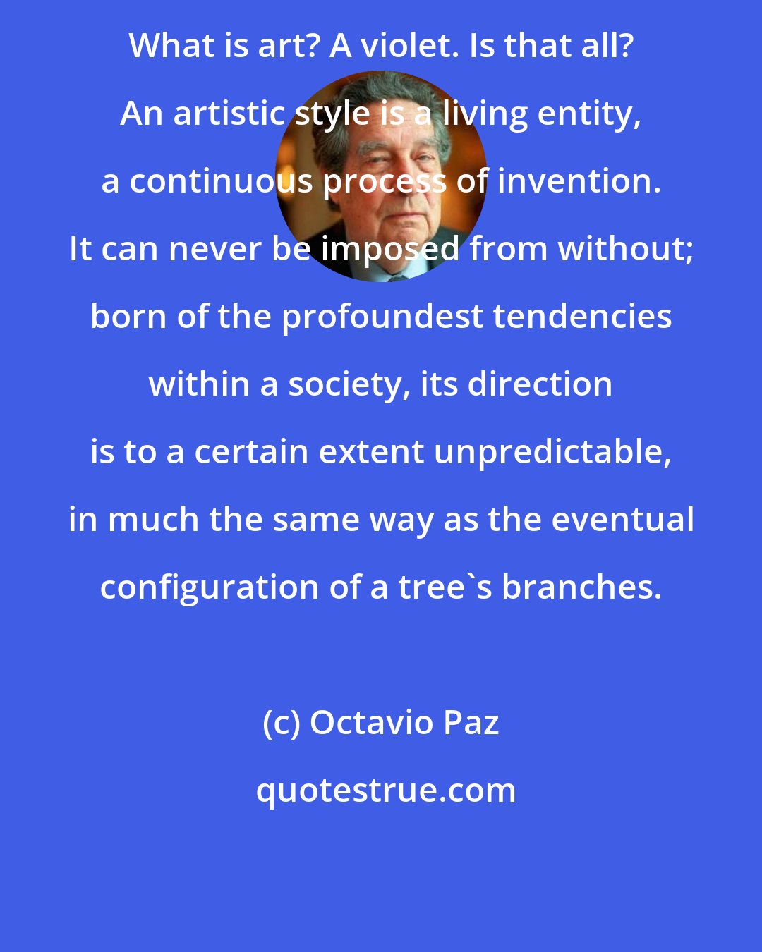 Octavio Paz: What is art? A violet. Is that all? An artistic style is a living entity, a continuous process of invention. It can never be imposed from without; born of the profoundest tendencies within a society, its direction is to a certain extent unpredictable, in much the same way as the eventual configuration of a tree's branches.