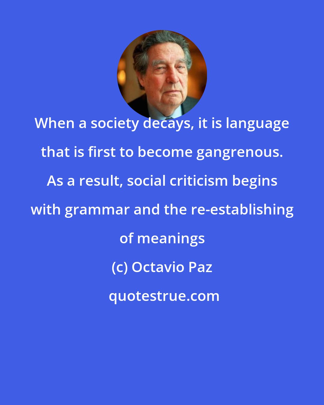 Octavio Paz: When a society decays, it is language that is first to become gangrenous. As a result, social criticism begins with grammar and the re-establishing of meanings