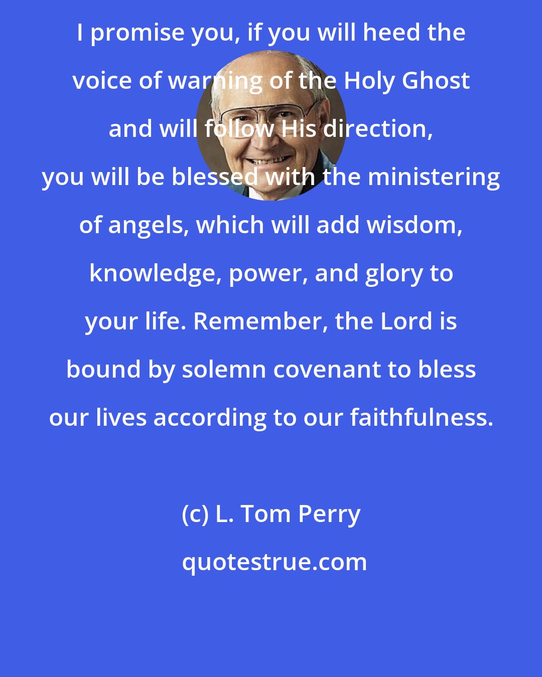 L. Tom Perry: I promise you, if you will heed the voice of warning of the Holy Ghost and will follow His direction, you will be blessed with the ministering of angels, which will add wisdom, knowledge, power, and glory to your life. Remember, the Lord is bound by solemn covenant to bless our lives according to our faithfulness.