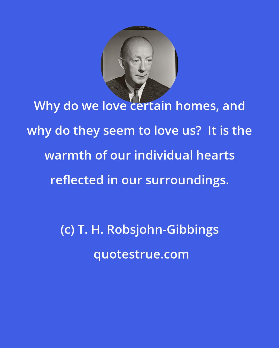 T. H. Robsjohn-Gibbings: Why do we love certain homes, and why do they seem to love us?  It is the warmth of our individual hearts reflected in our surroundings.