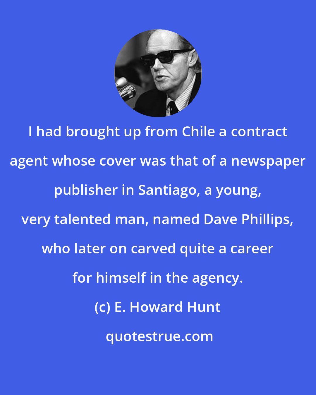 E. Howard Hunt: I had brought up from Chile a contract agent whose cover was that of a newspaper publisher in Santiago, a young, very talented man, named Dave Phillips, who later on carved quite a career for himself in the agency.