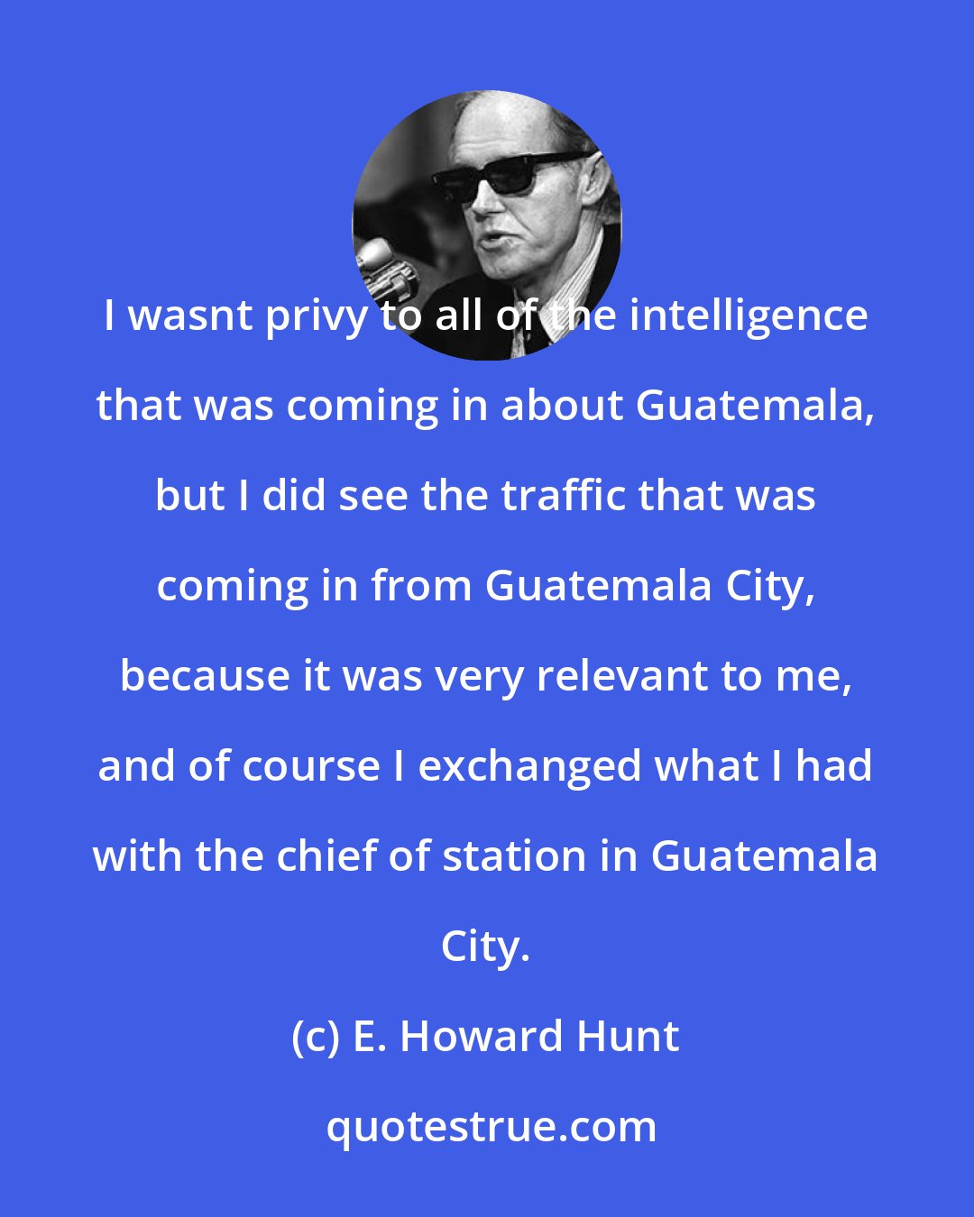 E. Howard Hunt: I wasnt privy to all of the intelligence that was coming in about Guatemala, but I did see the traffic that was coming in from Guatemala City, because it was very relevant to me, and of course I exchanged what I had with the chief of station in Guatemala City.