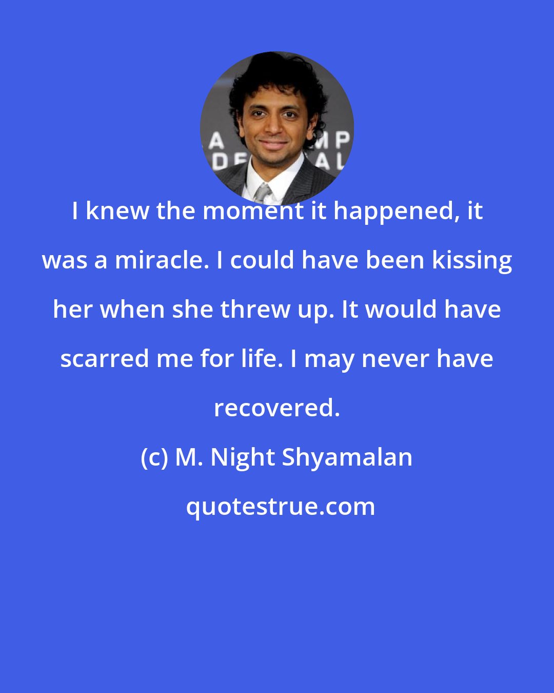 M. Night Shyamalan: I knew the moment it happened, it was a miracle. I could have been kissing her when she threw up. It would have scarred me for life. I may never have recovered.