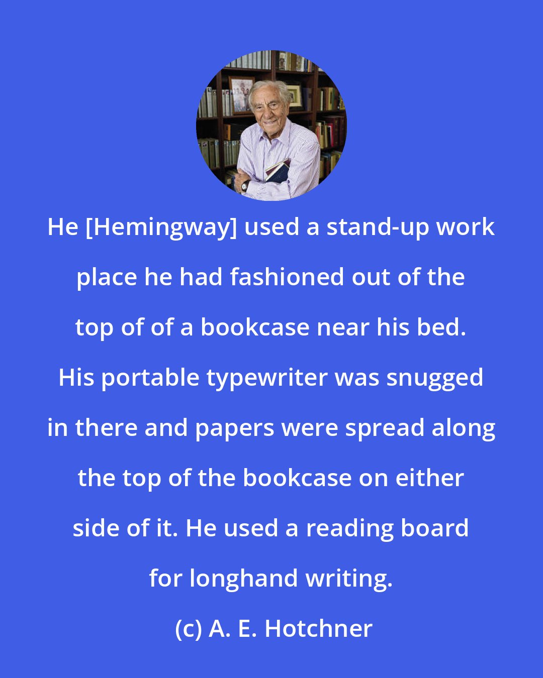 A. E. Hotchner: He [Hemingway] used a stand-up work place he had fashioned out of the top of of a bookcase near his bed. His portable typewriter was snugged in there and papers were spread along the top of the bookcase on either side of it. He used a reading board for longhand writing.