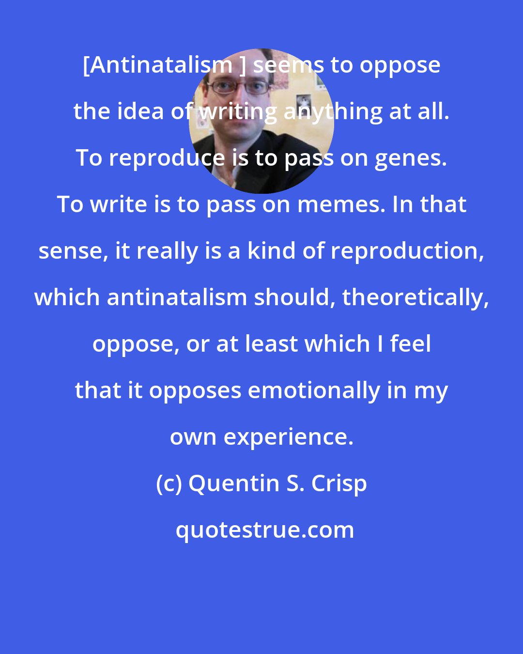 Quentin S. Crisp: [Antinatalism ] seems to oppose the idea of writing anything at all. To reproduce is to pass on genes. To write is to pass on memes. In that sense, it really is a kind of reproduction, which antinatalism should, theoretically, oppose, or at least which I feel that it opposes emotionally in my own experience.