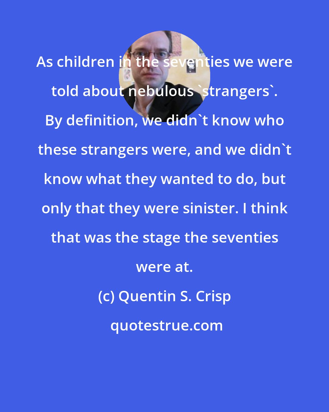 Quentin S. Crisp: As children in the seventies we were told about nebulous 'strangers'. By definition, we didn't know who these strangers were, and we didn't know what they wanted to do, but only that they were sinister. I think that was the stage the seventies were at.