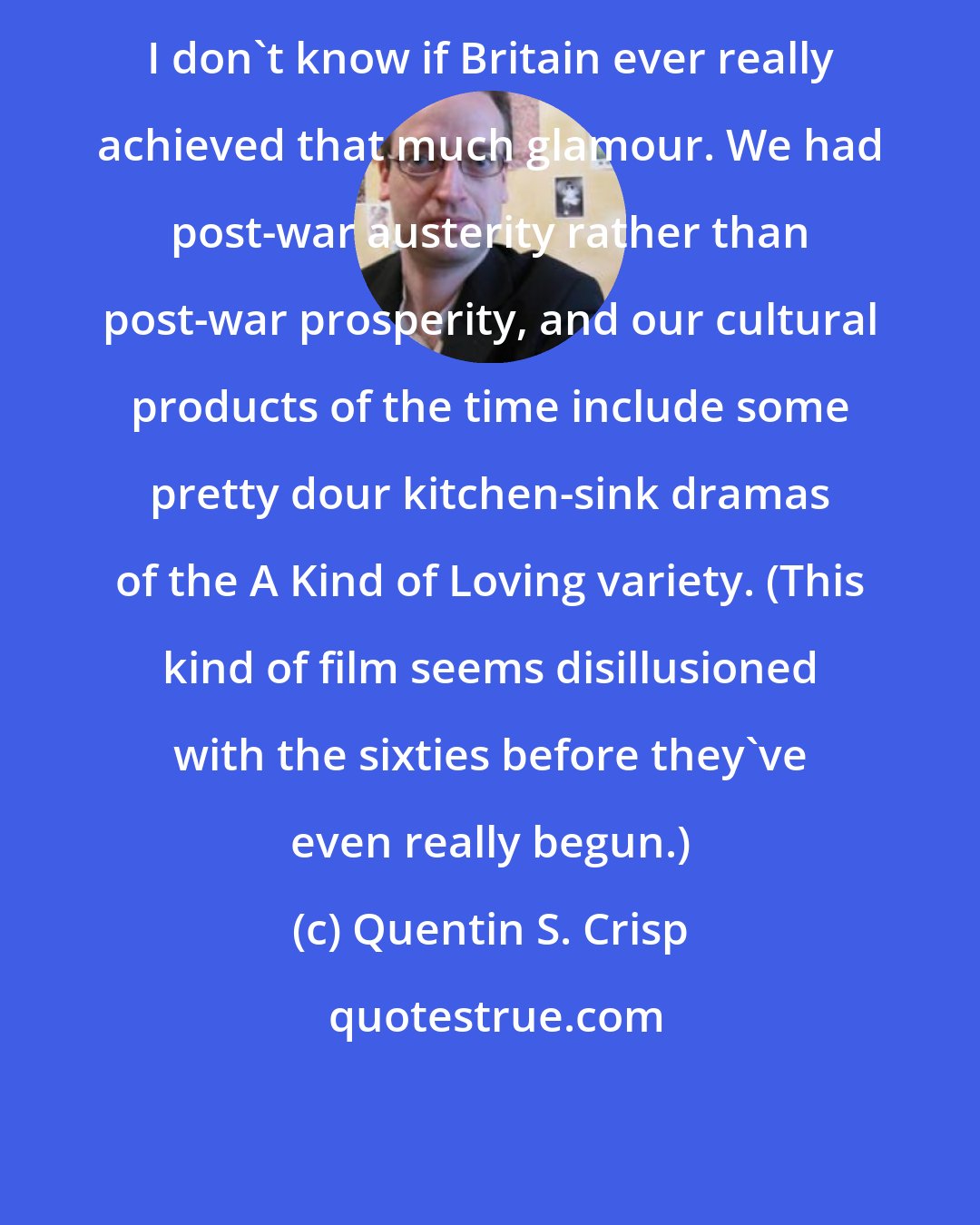 Quentin S. Crisp: I don't know if Britain ever really achieved that much glamour. We had post-war austerity rather than post-war prosperity, and our cultural products of the time include some pretty dour kitchen-sink dramas of the A Kind of Loving variety. (This kind of film seems disillusioned with the sixties before they've even really begun.)