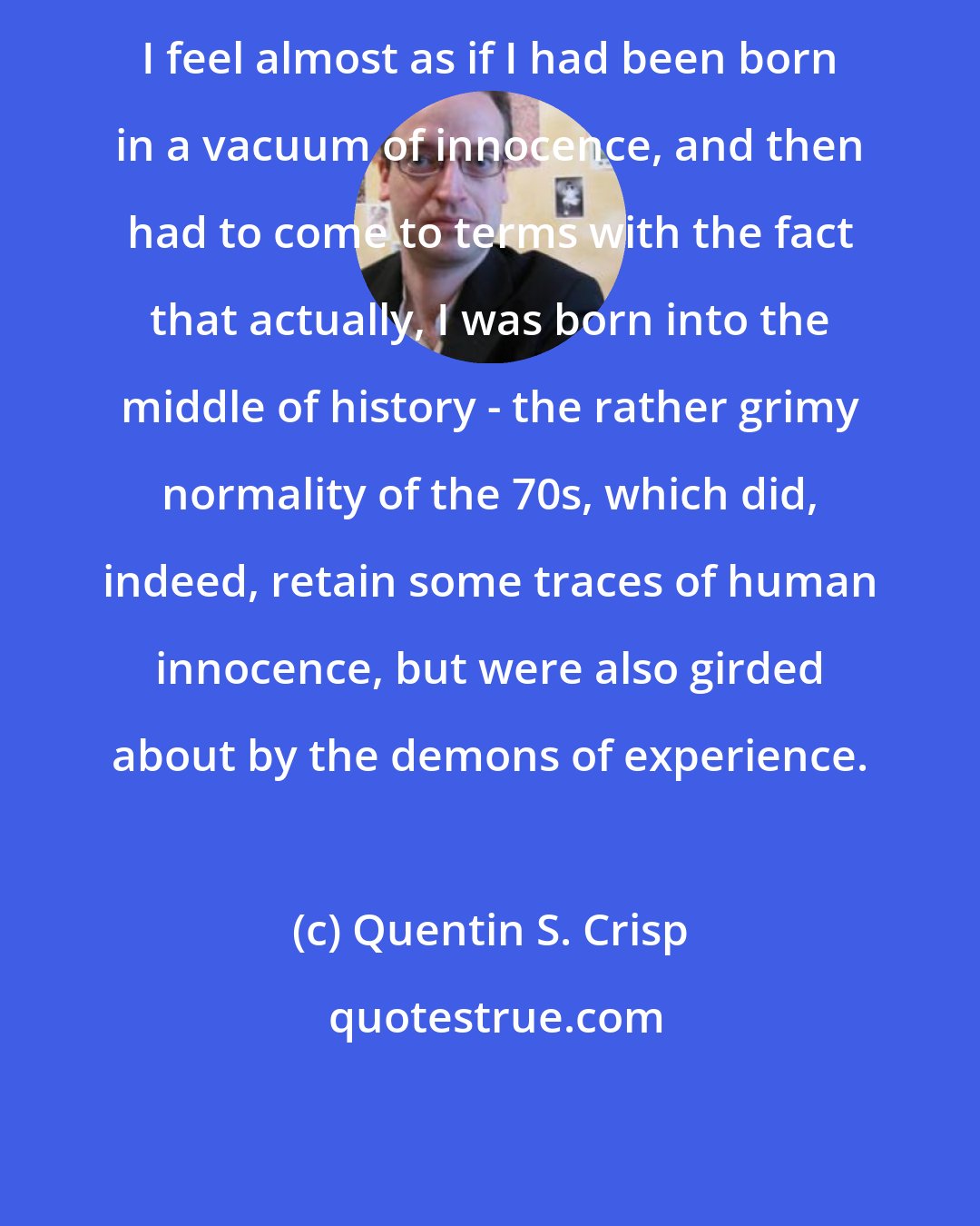 Quentin S. Crisp: I feel almost as if I had been born in a vacuum of innocence, and then had to come to terms with the fact that actually, I was born into the middle of history - the rather grimy normality of the 70s, which did, indeed, retain some traces of human innocence, but were also girded about by the demons of experience.