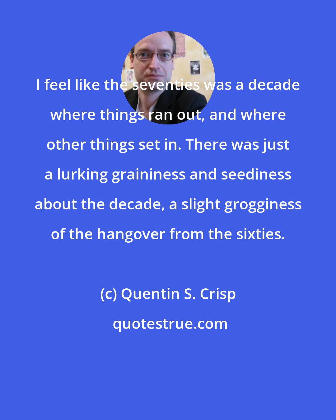 Quentin S. Crisp: I feel like the seventies was a decade where things ran out, and where other things set in. There was just a lurking graininess and seediness about the decade, a slight grogginess of the hangover from the sixties.