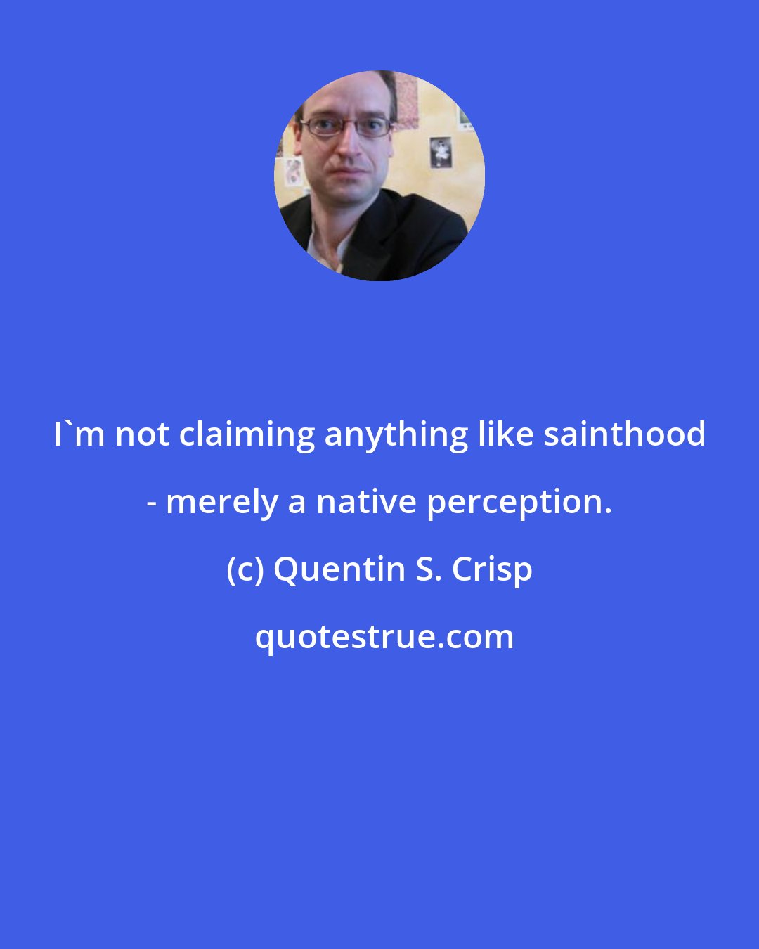 Quentin S. Crisp: I'm not claiming anything like sainthood - merely a native perception.