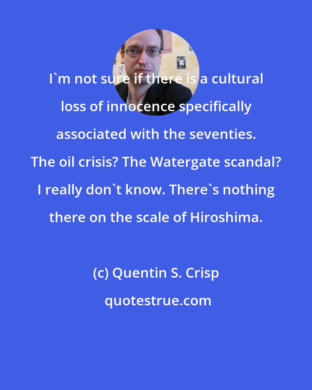 Quentin S. Crisp: I'm not sure if there is a cultural loss of innocence specifically associated with the seventies. The oil crisis? The Watergate scandal? I really don't know. There's nothing there on the scale of Hiroshima.