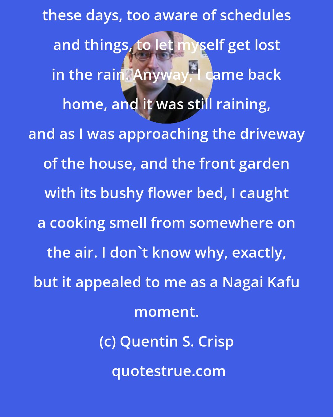 Quentin S. Crisp: I never seem to find what I'm looking for, though. I suppose I feel, these days, too aware of schedules and things, to let myself get lost in the rain. Anyway, I came back home, and it was still raining, and as I was approaching the driveway of the house, and the front garden with its bushy flower bed, I caught a cooking smell from somewhere on the air. I don't know why, exactly, but it appealed to me as a Nagai Kafu moment.