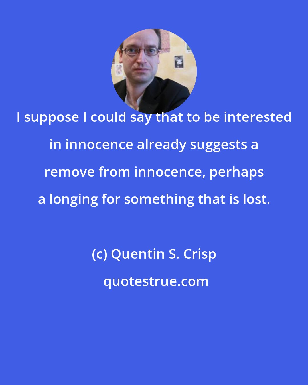 Quentin S. Crisp: I suppose I could say that to be interested in innocence already suggests a remove from innocence, perhaps a longing for something that is lost.