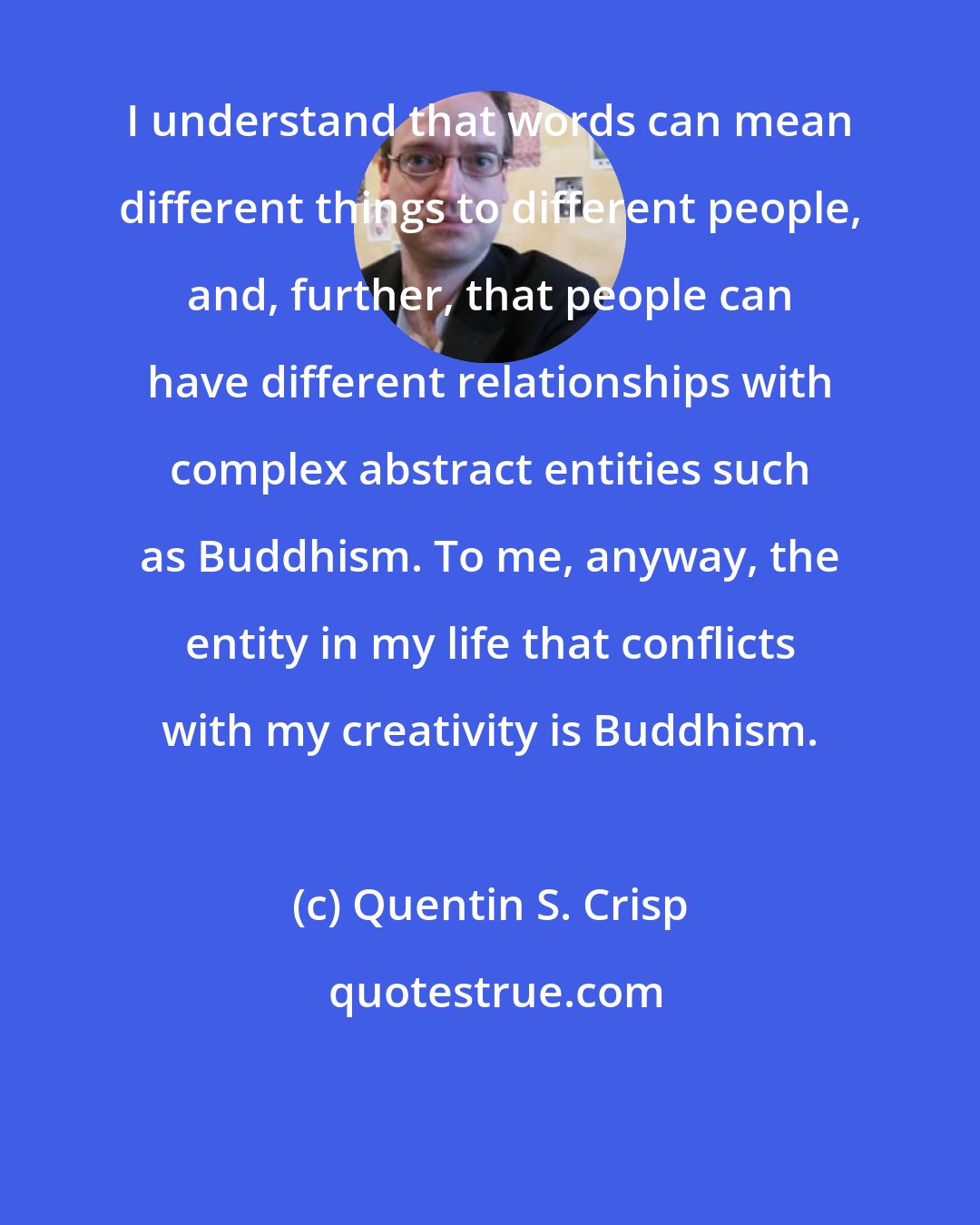 Quentin S. Crisp: I understand that words can mean different things to different people, and, further, that people can have different relationships with complex abstract entities such as Buddhism. To me, anyway, the entity in my life that conflicts with my creativity is Buddhism.