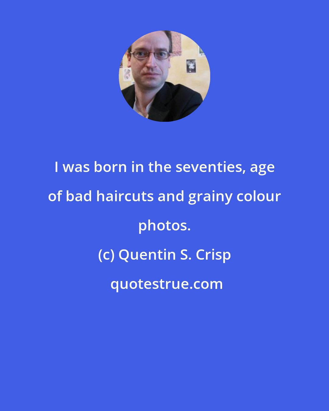 Quentin S. Crisp: I was born in the seventies, age of bad haircuts and grainy colour photos.