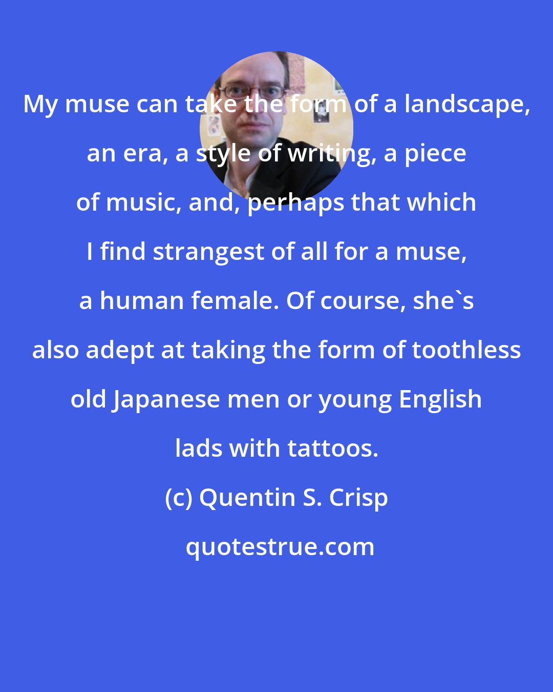 Quentin S. Crisp: My muse can take the form of a landscape, an era, a style of writing, a piece of music, and, perhaps that which I find strangest of all for a muse, a human female. Of course, she's also adept at taking the form of toothless old Japanese men or young English lads with tattoos.