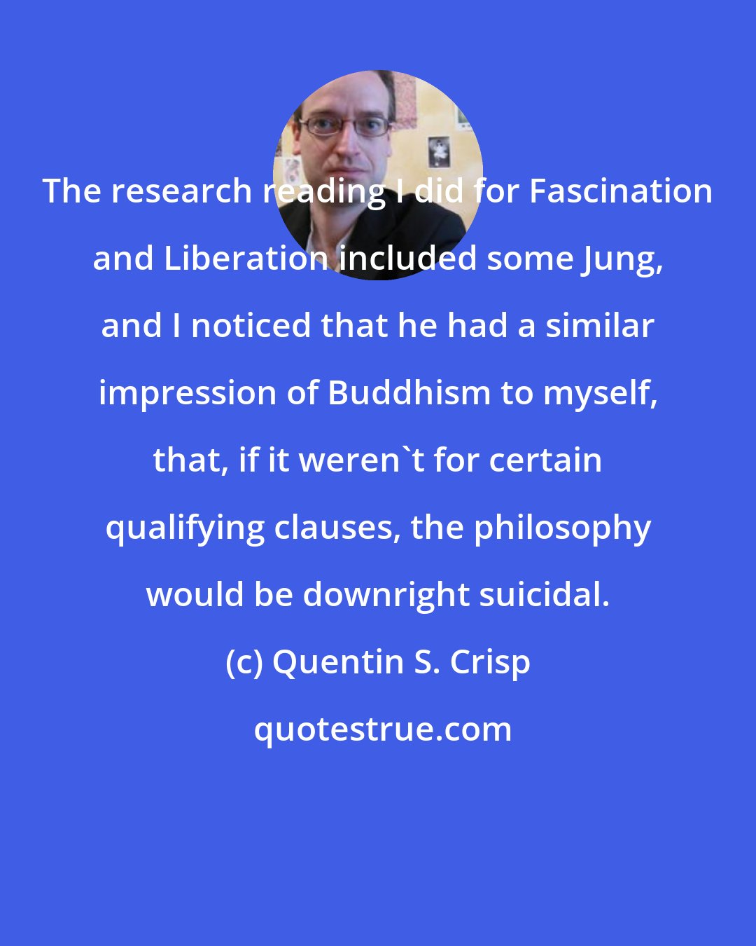 Quentin S. Crisp: The research reading I did for Fascination and Liberation included some Jung, and I noticed that he had a similar impression of Buddhism to myself, that, if it weren't for certain qualifying clauses, the philosophy would be downright suicidal.