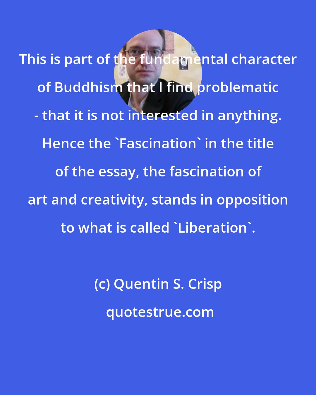 Quentin S. Crisp: This is part of the fundamental character of Buddhism that I find problematic - that it is not interested in anything. Hence the 'Fascination' in the title of the essay, the fascination of art and creativity, stands in opposition to what is called 'Liberation'.