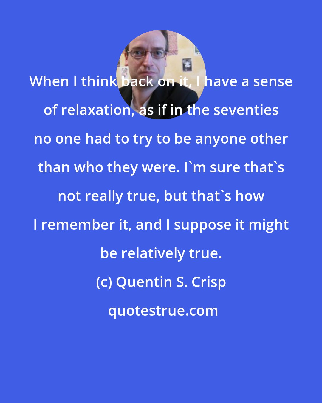 Quentin S. Crisp: When I think back on it, I have a sense of relaxation, as if in the seventies no one had to try to be anyone other than who they were. I'm sure that's not really true, but that's how I remember it, and I suppose it might be relatively true.