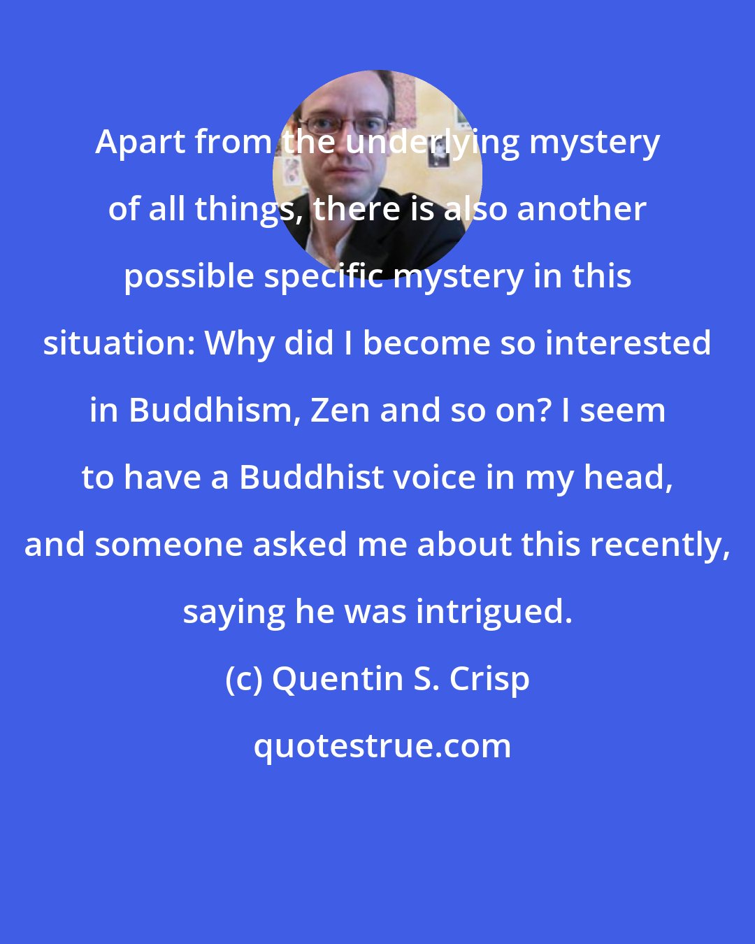 Quentin S. Crisp: Apart from the underlying mystery of all things, there is also another possible specific mystery in this situation: Why did I become so interested in Buddhism, Zen and so on? I seem to have a Buddhist voice in my head, and someone asked me about this recently, saying he was intrigued.