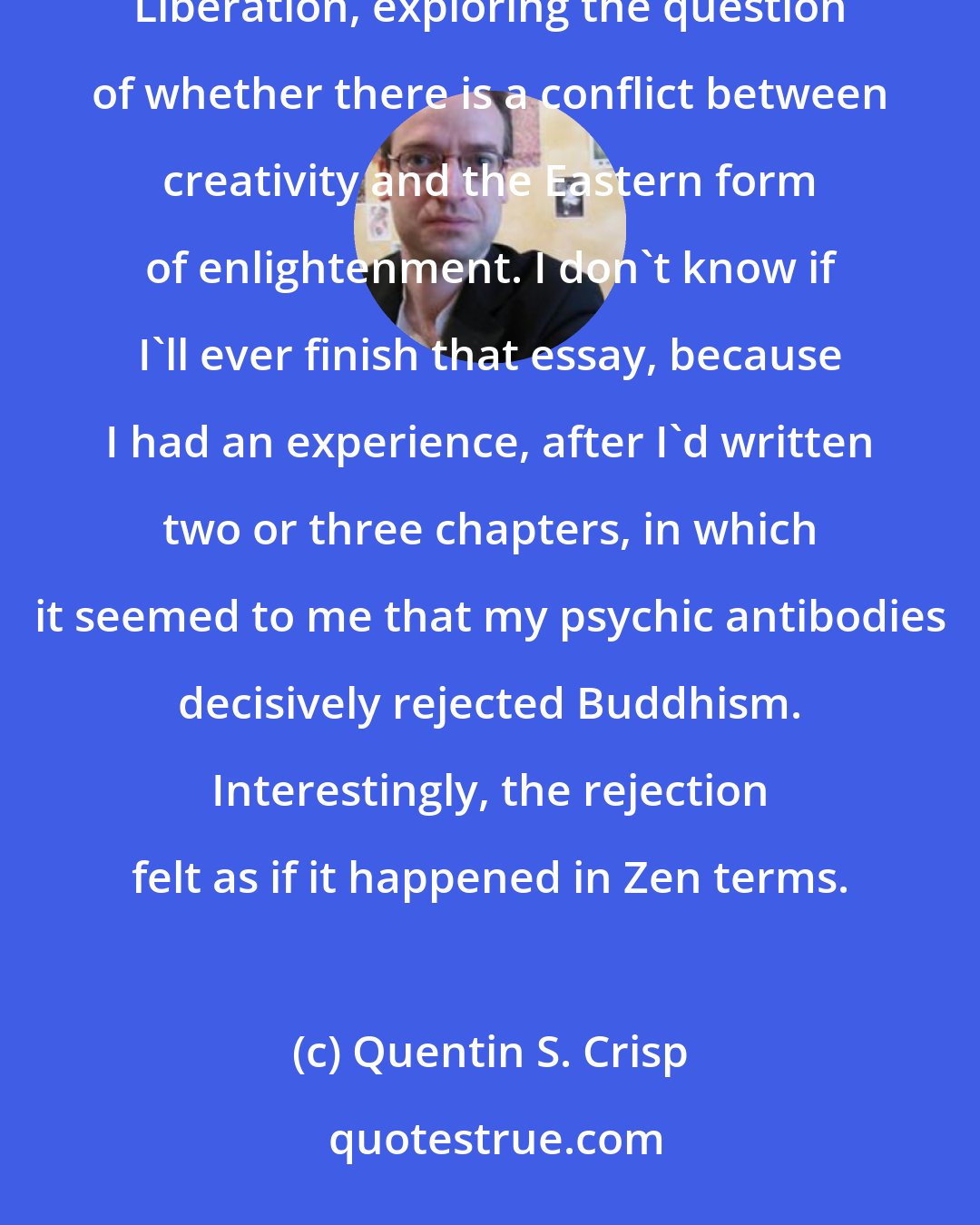 Quentin S. Crisp: I began researching and writing what I intended as a book-length essay entitled Fascination and Liberation, exploring the question of whether there is a conflict between creativity and the Eastern form of enlightenment. I don't know if I'll ever finish that essay, because I had an experience, after I'd written two or three chapters, in which it seemed to me that my psychic antibodies decisively rejected Buddhism. Interestingly, the rejection felt as if it happened in Zen terms.