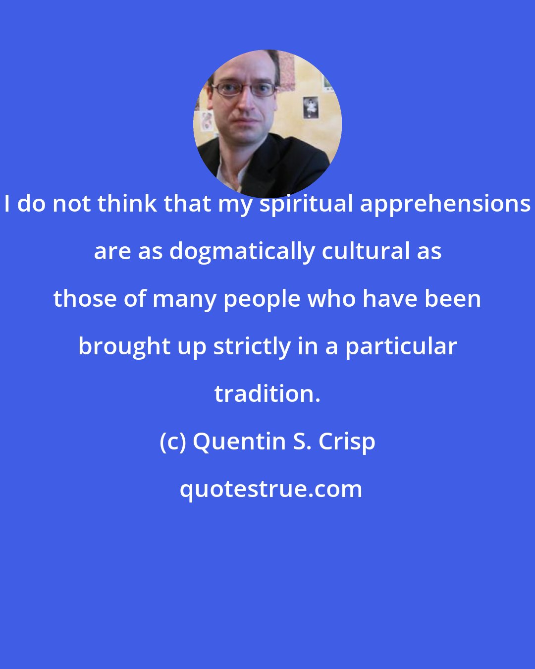 Quentin S. Crisp: I do not think that my spiritual apprehensions are as dogmatically cultural as those of many people who have been brought up strictly in a particular tradition.