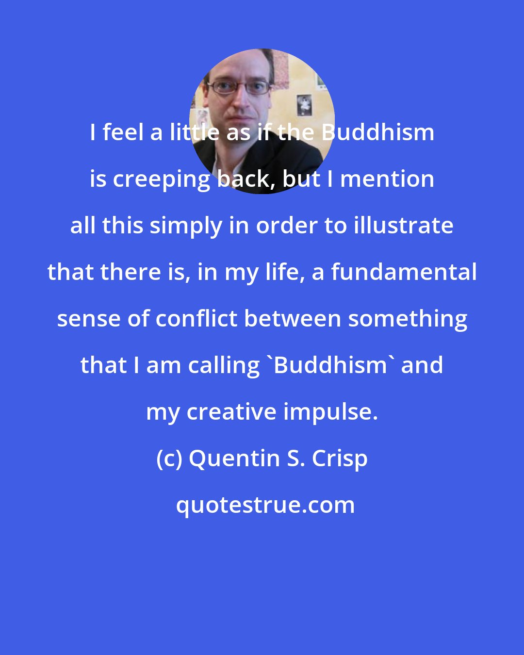 Quentin S. Crisp: I feel a little as if the Buddhism is creeping back, but I mention all this simply in order to illustrate that there is, in my life, a fundamental sense of conflict between something that I am calling 'Buddhism' and my creative impulse.