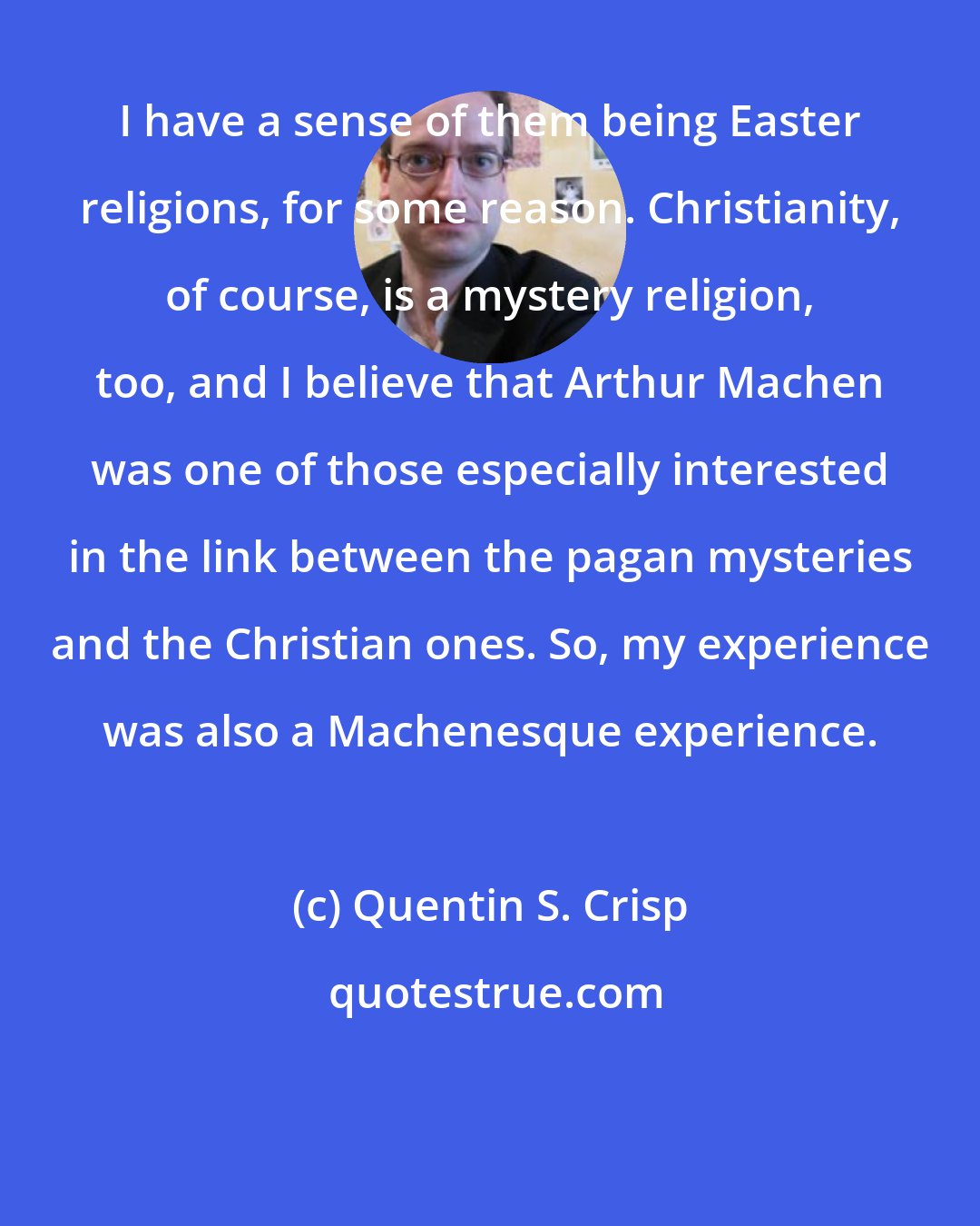 Quentin S. Crisp: I have a sense of them being Easter religions, for some reason. Christianity, of course, is a mystery religion, too, and I believe that Arthur Machen was one of those especially interested in the link between the pagan mysteries and the Christian ones. So, my experience was also a Machenesque experience.
