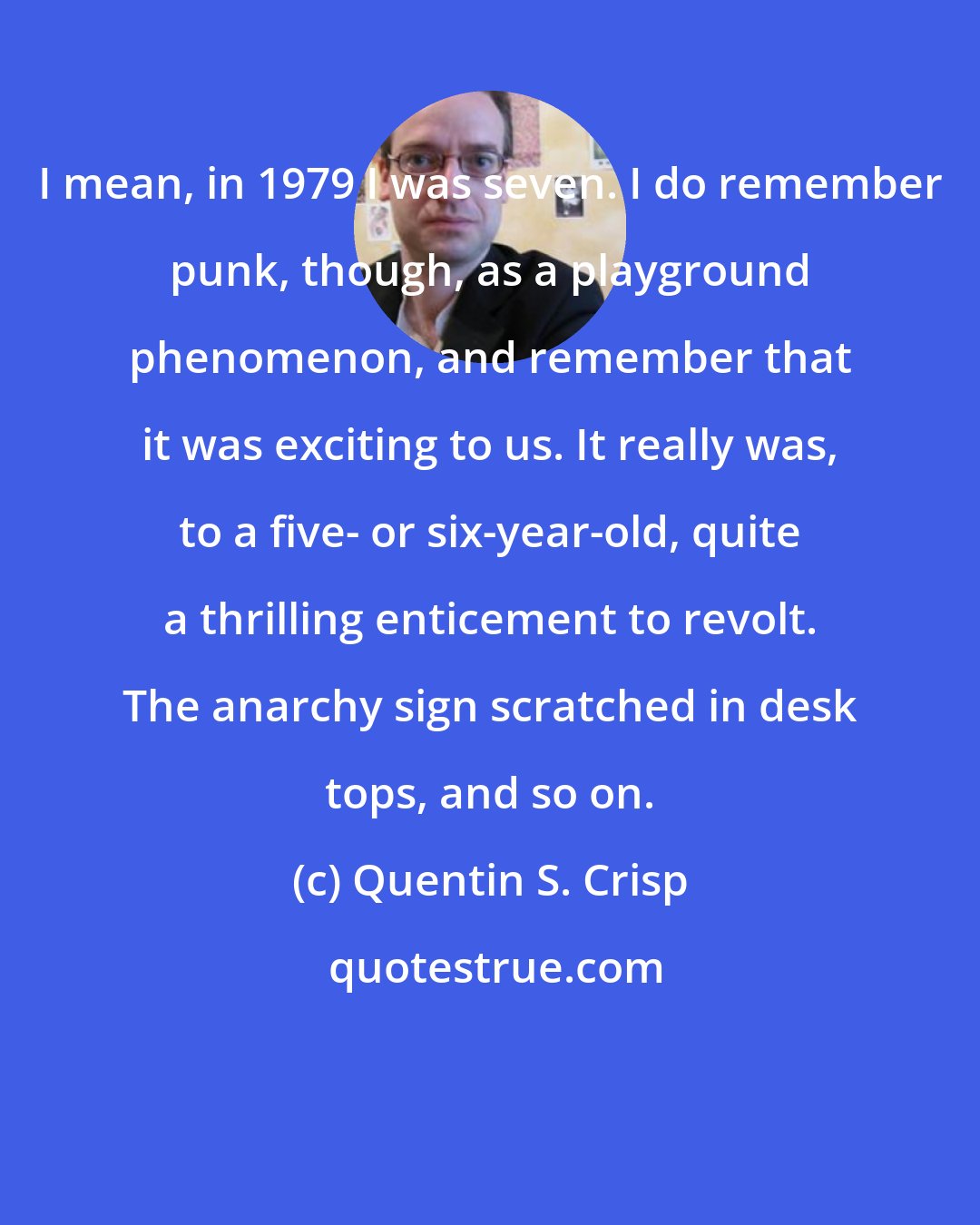 Quentin S. Crisp: I mean, in 1979 I was seven. I do remember punk, though, as a playground phenomenon, and remember that it was exciting to us. It really was, to a five- or six-year-old, quite a thrilling enticement to revolt. The anarchy sign scratched in desk tops, and so on.