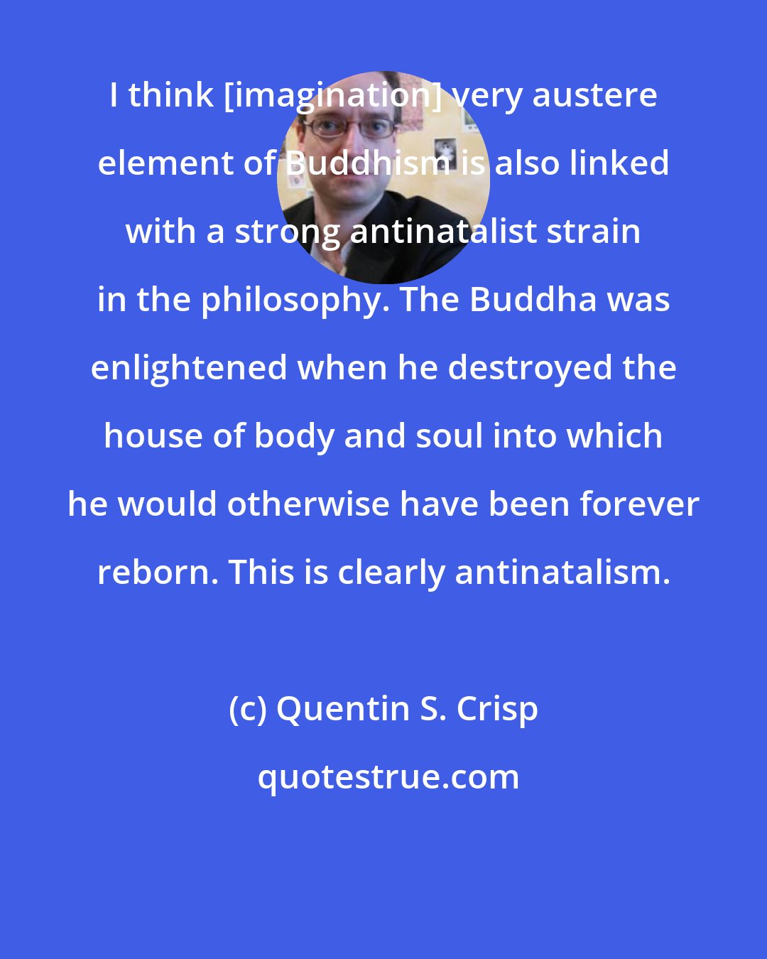 Quentin S. Crisp: I think [imagination] very austere element of Buddhism is also linked with a strong antinatalist strain in the philosophy. The Buddha was enlightened when he destroyed the house of body and soul into which he would otherwise have been forever reborn. This is clearly antinatalism.