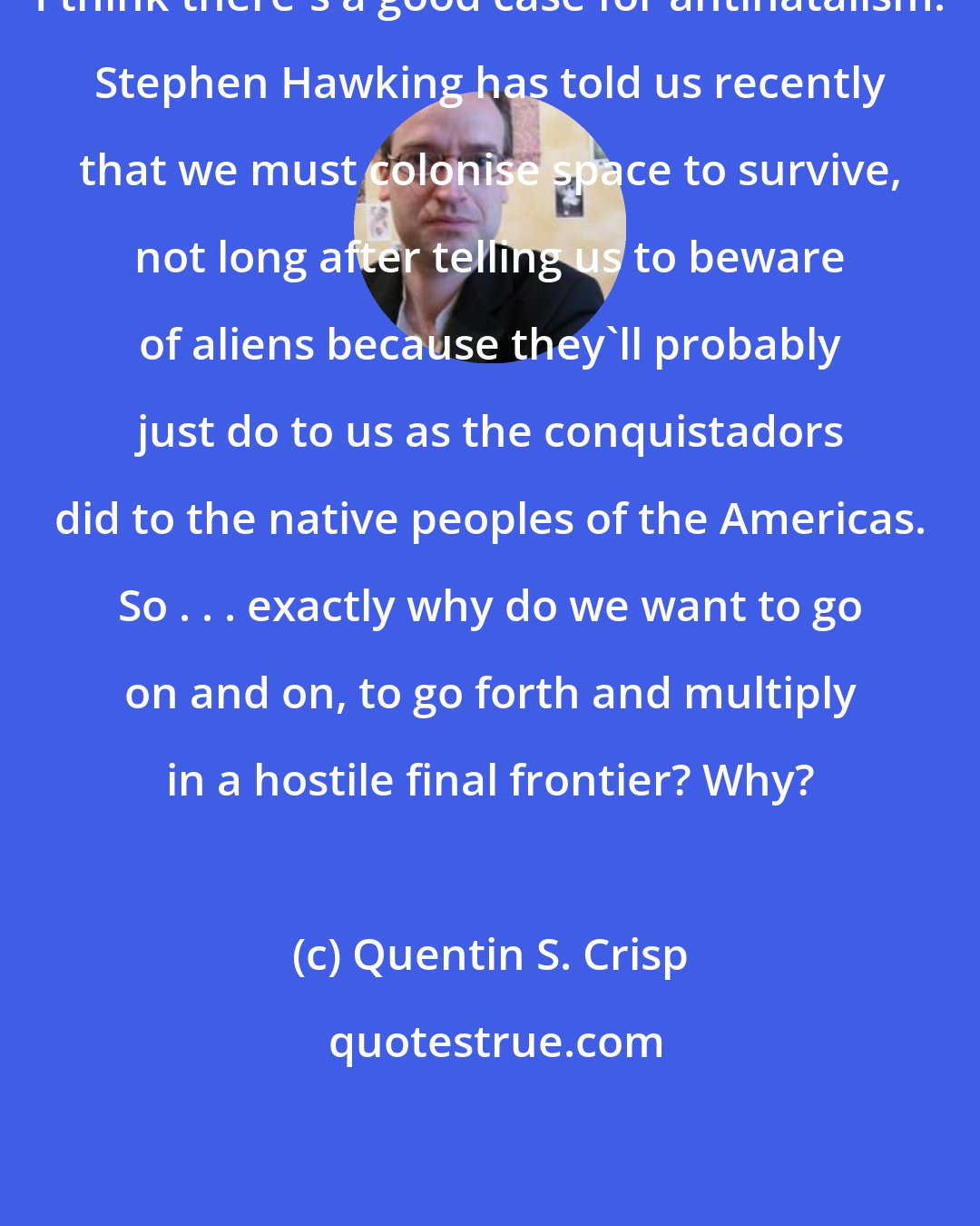 Quentin S. Crisp: I think there's a good case for antinatalism. Stephen Hawking has told us recently that we must colonise space to survive, not long after telling us to beware of aliens because they'll probably just do to us as the conquistadors did to the native peoples of the Americas. So . . . exactly why do we want to go on and on, to go forth and multiply in a hostile final frontier? Why?