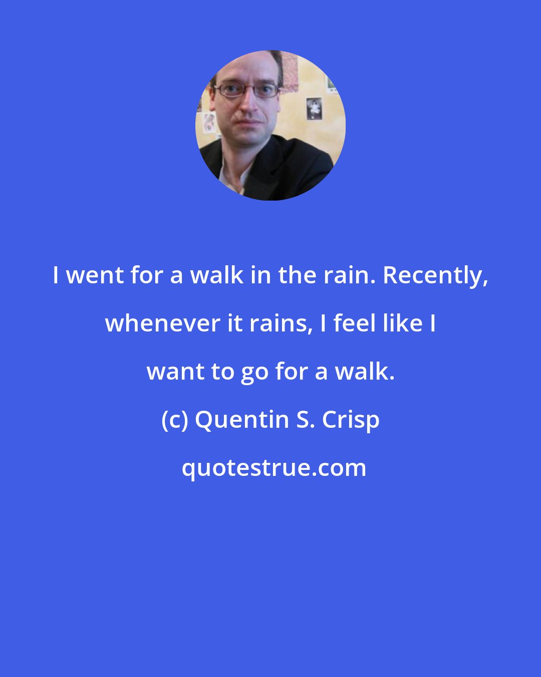 Quentin S. Crisp: I went for a walk in the rain. Recently, whenever it rains, I feel like I want to go for a walk.